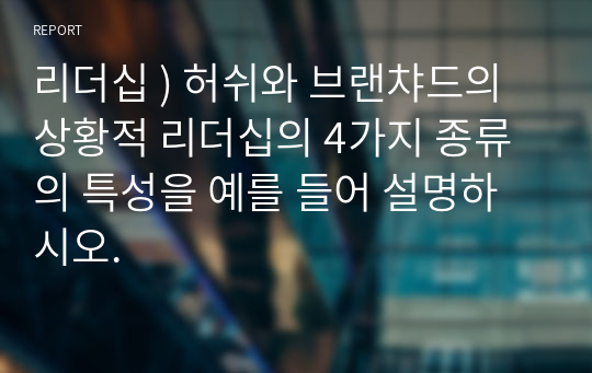 리더십 ) 허쉬와 브랜챠드의 상황적 리더십의 4가지 종류의 특성을 예를 들어 설명하시오.