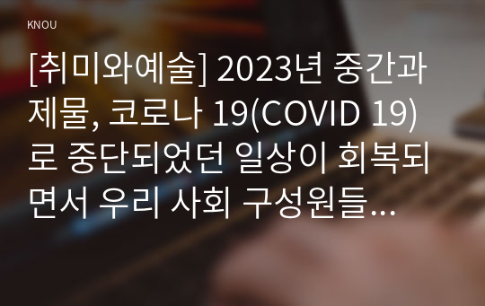 [취미와예술] 2023년 중간과제물, 코로나 19(COVID 19)로 중단되었던 일상이 회복되면서 우리 사회 구성원들의 취미 생활에 나타난 변화 분석, 분석 과정에서 현재의 취미생활이 코로나 19 팬데믹 시기와 또 코로나 19 팬데믹 이전의 취미생활과 가장 크게 달라진 점이 무엇인지에 대해 초점을 맞춰 보시오