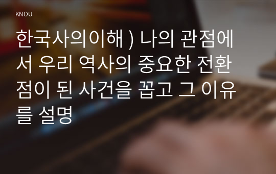 한국사의이해 ) 나의 관점에서 우리 역사의 중요한 전환점이 된 사건을 꼽고 그 이유를 설명