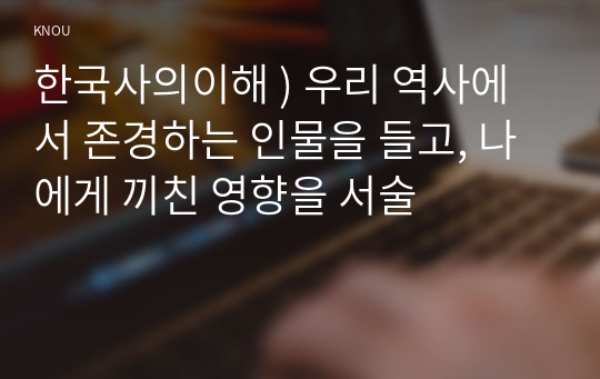 한국사의이해 ) 우리 역사에서 존경하는 인물을 들고, 나에게 끼친 영향을 서술