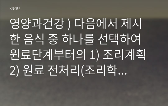 영양과건강 ) 다음에서 제시한 음식 중 하나를 선택하여 원료단계부터의 1) 조리계획 2) 원료 전처리(조리학적, 위생학적 의미 포함) 3) 조리 특성(가열조리비가열조리) 4)