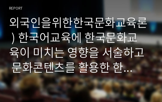 외국인을위한한국문화교육론 ) 한국어교육에 한국문화교육이 미치는 영향을 서술하고 문화콘텐츠를 활용한 한국문화 교육방안을 설명하시오