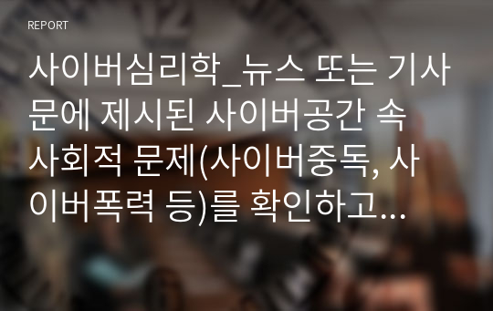 사이버심리학_뉴스 또는 기사문에 제시된 사이버공간 속 사회적 문제(사이버중독, 사이버폭력 등)를 확인하고, 이 중 두 가지의 문제를 선정하여 해당 문제가 발생한 원인과 현상을 각각 정리하여 이에 대한 대응 또는 해결방안을 제시하시오.