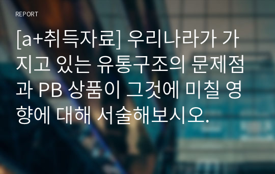 [a+취득자료] 우리나라가 가지고 있는 유통구조의 문제점과 PB 상품이 그것에 미칠 영향에 대해 서술해보시오.