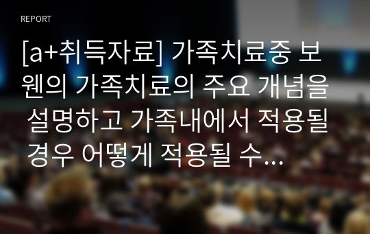 [a+취득자료] 가족치료중 보웬의 가족치료의 주요 개념을 설명하고 가족내에서 적용될 경우 어떻게 적용될 수 있는지 예를 들어 설명하시오