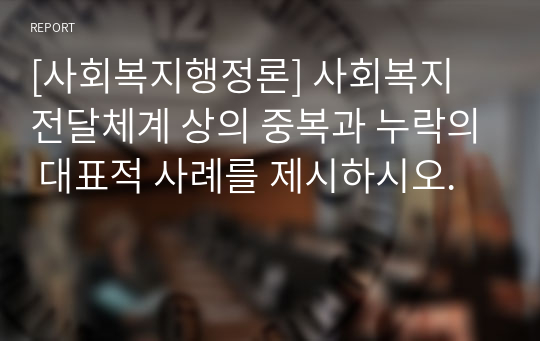 [사회복지행정론] 사회복지 전달체계 상의 중복과 누락의 대표적 사례를 제시하시오.