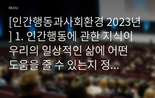 [인간행동과사회환경 2023년] 1. 인간행동에 관한 지식이 우리의 일상적인 삶에 어떤 도움을 줄 수 있는지 정리하고, 이에 대한 자신의 견해(또는 경험)를 구체적으로 작성 2. 반두라(Bandura)가 제시한 자기효능의 개념과 자기효능에 영향을 미치는 네 가지 요인을 정리하고, 이에 대한 자신의 견해(또는 경험)를 구체적으로 작성