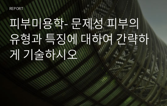 피부미용학- 문제성 피부의 유형과 특징에 대하여 간략하게 기술하시오