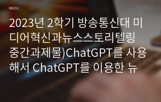 2023년 2학기 방송통신대 미디어혁신과뉴스스토리텔링 중간과제물)ChatGPT를 사용해서 ChatGPT를 이용한 뉴스 스토리텔링 방법에 어떤 것이 있는지 정리하시오 등