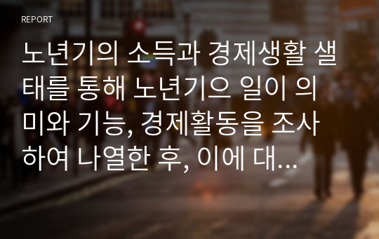 노년기의 소득과 경제생활 샐태를 통해 노년기으 일이 의미와 기능, 경제활동을 조사하여 나열한 후, 이에 대한 학습자의 의견을 서술하시오 (노인복지론)