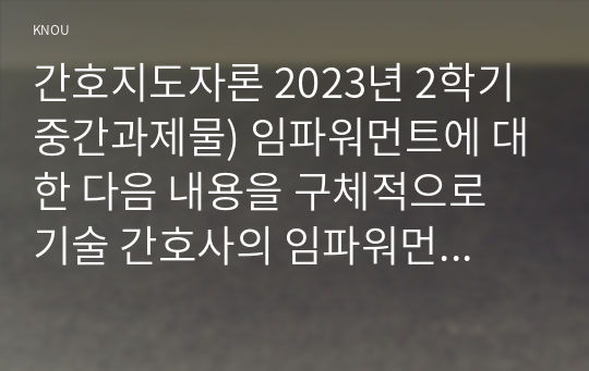 간호지도자론 2023년 2학기 중간과제물) 임파워먼트에 대한 다음 내용을 구체적으로 기술 간호사의 임파워먼트가 필요한 이유를 3가지 이상 간호사를 임파워링하는 구체적 방법을 3가지 이상 제시하고 각 방법이 효과적이라고 예상하는 이유 감성지능의 5가지 요소별로 1~10점 척도를 이용해 자신을 진단해보고, 각 요소별로 자신의 점수와 관련된 자