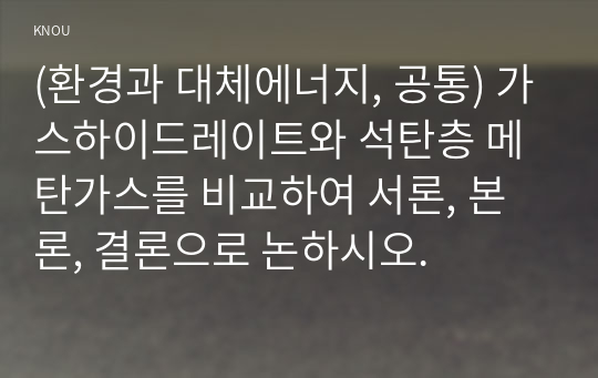 (환경과 대체에너지, 공통) 가스하이드레이트와 석탄층 메탄가스를 비교하여 서론, 본론, 결론으로 논하시오.