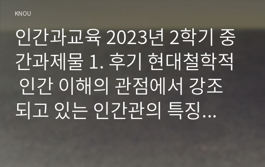 인간과교육 2023년 2학기 중간과제물 1. 후기 현대철학적 인간 이해의 관점에서 강조되고 있는 인간관의 특징을 설명하고, 이러한 관점에서 종래의 과학적 인간관을 비판적으로 고찰하시오. (15점 만점) 2. 콜버그(Kohlberg)의 도덕성 발달이론을 설명하고, 그 교육적 시사점을 논하시오. (15점 만점)