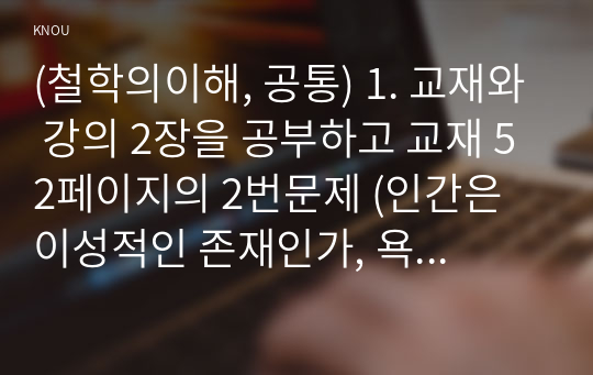 (철학의이해, 공통) 1. 교재와 강의 2장을 공부하고 교재 52페이지의 2번문제 (인간은 이성적인 존재인가, 욕망하는 존재인가)에 딸린 8개 문항을 모두 풉니다. 2. 교재와 강의 3장을 공부하고 교재 70페이지의 2번문제 (유가와 도덕적 삶)에 딸린 4개 문항을 모두 풉니다.