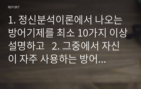 1. 정신분석이론에서 나오는 방어기제를 최소 10가지 이상설명하고   2. 그중에서 자신이 자주 사용하는 방어기제를 3가지 이사 찾은후 어떤 상황에서   어떤 방식으로 그 방어기제를 자신이 사용하고 있는지를 설명하고 , 그 방어기제를 사용하게 된 본인의 경험과 영향받은 특정 환경에 연결하여 설명하시오.