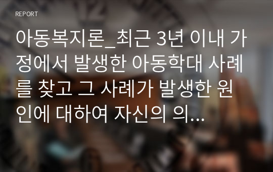 아동복지론_최근 3년 이내 가정에서 발생한 아동학대 사례를 찾고 그 사례가 발생한 원인에 대하여 자신의 의견을 학습한 내용을 바탕으로 논하시오