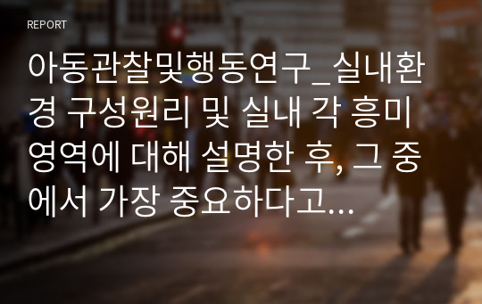 아동관찰및행동연구_실내환경 구성원리 및 실내 각 흥미영역에 대해 설명한 후, 그 중에서 가장 중요하다고 생각하는 영역을 하나 정하고, 그 영역이 왜 중요하다고 생각하는지 의견을 적어보세요