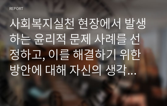 사회복지실천 현장에서 발생하는 윤리적 문제 사례를 선정하고, 이를 해결하기 위한 방안에 대해 자신의 생각을 서술하세요.