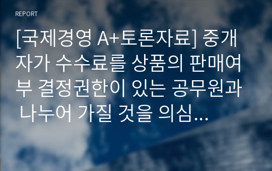 [국제경영 A+토론자료] 중개자가 수수료를 상품의 판매여부 결정권한이 있는 공무원과 나누어 가질 것을 의심했지만 확실한 증거가 없으며 일반적으로 경쟁자는 이러한 리베이트를 지불하고 있다. 이 거래에 본인의 찬성 또는 반대 입장을 밝히고 이유를 밝히시오.