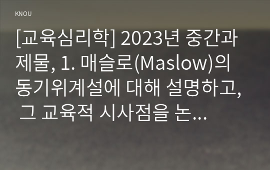 [교육심리학] 2023년 중간과제물, 1. 매슬로(Maslow)의 동기위계설에 대해 설명하고, 그 교육적 시사점을 논하시오. 2. 에릭슨(Erikson)의 성격발달단계이론에 대해 설명하고, 그 교육적 시사점을 논하시오