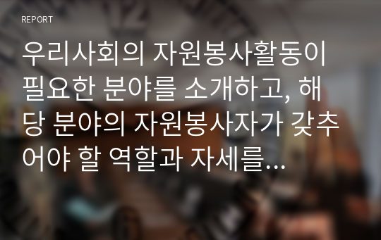 우리사회의 자원봉사활동이 필요한 분야를 소개하고, 해당 분야의 자원봉사자가 갖추어야 할 역할과 자세를 설명하세요. 또한 자신이 경험한 자원봉사(또는 이타적인 활동) 경험과 그 소감을 작성하시오