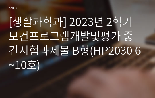 [생활과학과] 2023년 2학기 보건프로그램개발및평가 중간시험과제물 B형(HP2030 6~10호)