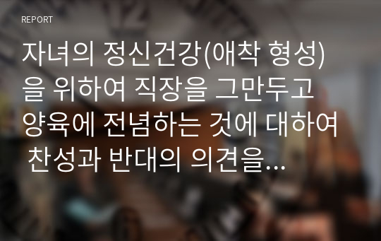 자녀의 정신건강(애착 형성)을 위하여 직장을 그만두고 양육에 전념하는 것에 대하여 찬성과 반대의 의견을 사례를 들어 서술하시오