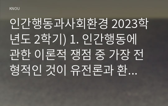 인간행동과사회환경 2023학년도 2학기) 1. 인간행동에 관한 이론적 쟁점 중 가장 전형적인 것이 유전론과 환경론의 대립이다. 이 두 관점을 정리하고, 이에 대한 자신의 견해(또는 경험)를 구체적으로 작성하세요. 2. 매슬로의 욕구단계론과 다섯 가지 욕구의 특징을 정리하고, 각각의 욕구에 대한 자신의 견해(또는 경험)를 구체