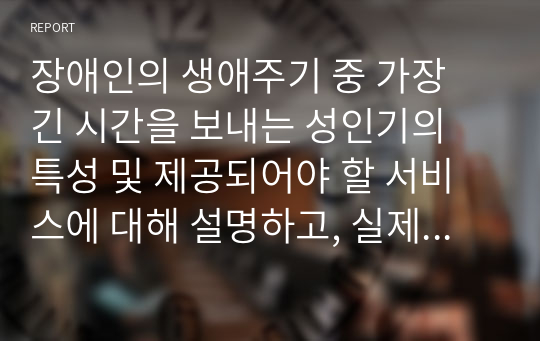 장애인의 생애주기 중 가장 긴 시간을 보내는 성인기의 특성 및 제공되어야 할 서비스에 대해 설명하고, 실제 현장(복지관 등)에서 제공되고 있는 장애인의 성인기 서비스를 찾아 서술하시오