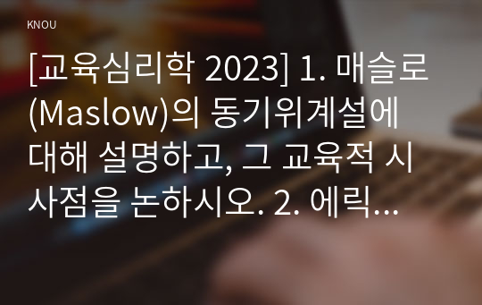 [교육심리학 2023] 1. 매슬로(Maslow)의 동기위계설에 대해 설명하고, 그 교육적 시사점을 논하시오. 2. 에릭슨(Erikson)의 성격발달단계이론에 대해 설명하고, 그 교육적 시사점을 논하시오.