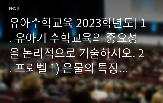 유아수학교육 2023학년도] 1. 유아기 수학교육의 중요성을 논리적으로 기술하시오. 2. 프뢰벨 1) 은물의 특징과 유아수학교육에서의 2) 의의와 3) 비판점을 기술하시오. 3. 정보처리이론의 1) 기본 입장, 2) 수학교육 내용, 3) 교수-학습방법을 설명하고 4) 기여와 비판점을 제시하시오. 포함 총 5문항