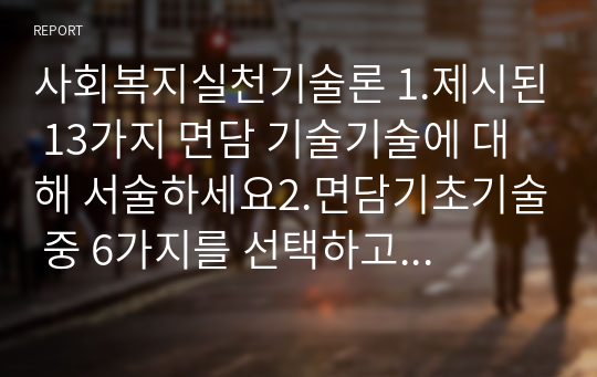 사회복지실천기술론 1.제시된 13가지 면담 기술기술에 대해 서술하세요2.면담기초기술 중 6가지를 선택하고 각각의 예시를 들으세요3.라포형성을 위해 효과적이라고 생각하는 본인의 생각을 기술하세