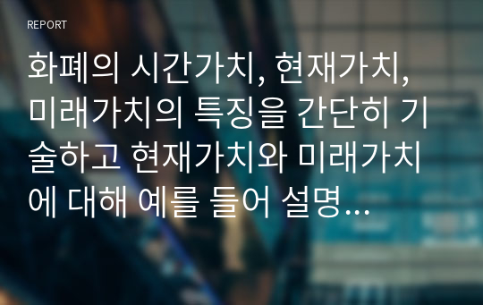 화폐의 시간가치, 현재가치, 미래가치의 특징을 간단히 기술하고 현재가치와 미래가치에 대해 예를 들어 설명하시오.