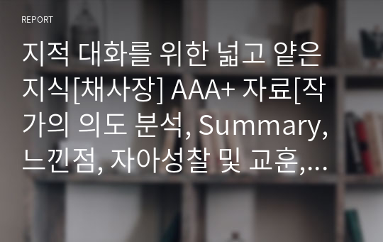 지적 대화를 위한 넓고 얕은 지식[채사장] A+ 자료[작가의 의도 분석, Summary, 느낀점, 자아성찰 및 교훈, 시사점, 적용 계획&lt;실천사항 - 나에게 어떻게 적용할 것인가&gt;, 주관적인 생각 및 평가, 생각에 대한 이유&lt;Why?&gt;, 결론&lt;긍정평가 or 아쉬운점&gt;, 인상깊었던 문장 등)