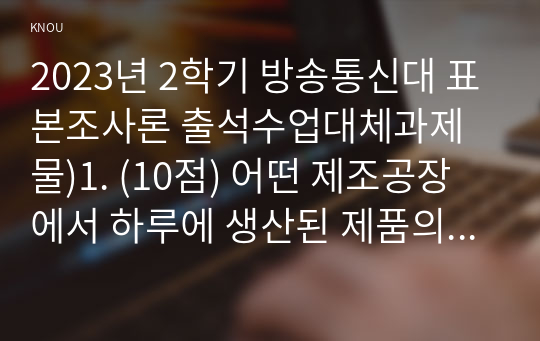 2023년 2학기 방송통신대 표본조사론 출석수업대체과제물)1. (10점) 어떤 제조공장에서 하루에 생산된 제품의 평균무게를 조사하고자 한다. 총 10,000개의 제품 중에서 단순임의추출법으로 개의 표본을 조사한 결과 제품당 평균무게 외 2문항