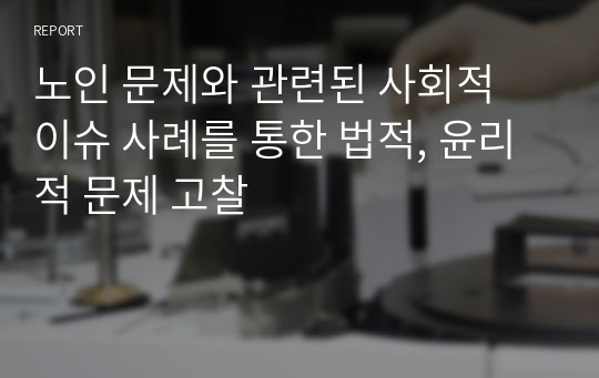 노인 문제와 관련된 사회적 이슈 사례를 통한 법적, 윤리적 문제 고찰