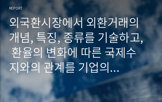 외국환시장에서 외환거래의 개념, 특징, 종류를 기술하고, 환율의 변화에 따른 국제수지와의 관계를 기업의 경영측면인 손해와 이익관점에서 아래의 환율변동 사례를 통해 기술하시오