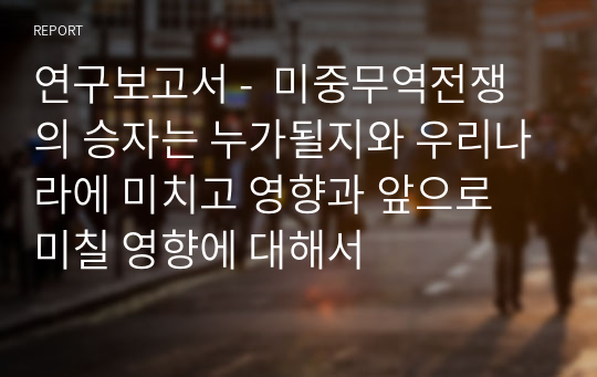 연구보고서 -  미중무역전쟁의 승자는 누가될지와 우리나라에 미치고 영향과 앞으로 미칠 영향에 대해서