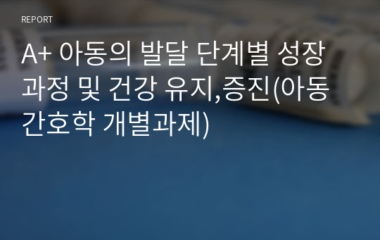 A+ 아동의 발달 단계별 성장 과정 및 건강 유지,증진(아동간호학 개별과제)