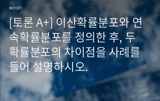 [토론 A+] 이산확률분포와 연속확률분포를 정의한 후, 두 확률분포의 차이점을 사례를 들어 설명하시오.