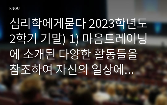 심리학에게묻다 2023학년도 2학기 기말) 1) 마음트레이닝에 소개된 다양한 활동들을 참조하여 자신의 일상에 이러한 방법들을 적용해 본 후 2) 그 중 3가지 방법을 적용한 내용과 결과를 구체적으로 제시하고 3) 이러한 적용과정에서 배운점과 느낀점을 쓰시오