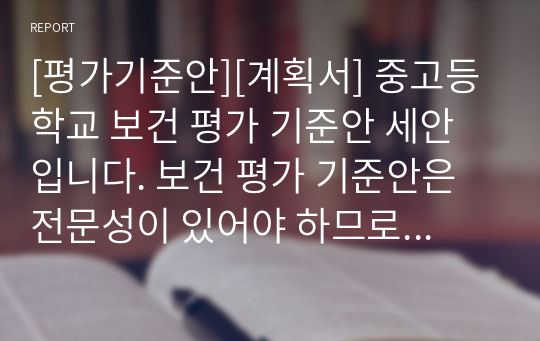 [평가기준안][계획서] 중고등학교 보건 평가 기준안 세안입니다. 보건 평가 기준안은 전문성이 있어야 하므로 작성하기가 매우 까다롭습니다. 따라서 본 샘플을 참고하시면 작성하기가 훨씬 수월하실 겁니다. 여러분의 건투를 빕니다.