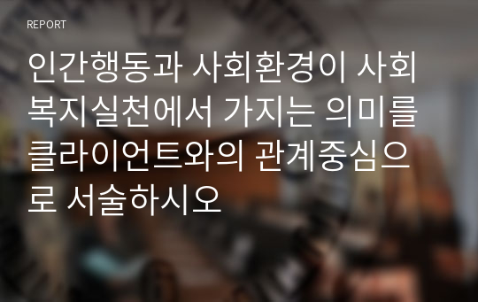 인간행동과 사회환경이 사회복지실천에서 가지는 의미를 클라이언트와의 관계중심으로 서술하시오