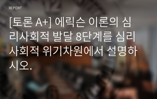 [토론 A+] 에릭슨 이론의 심리사회적 발달 8단계를 심리사회적 위기차원에서 설명하시오.