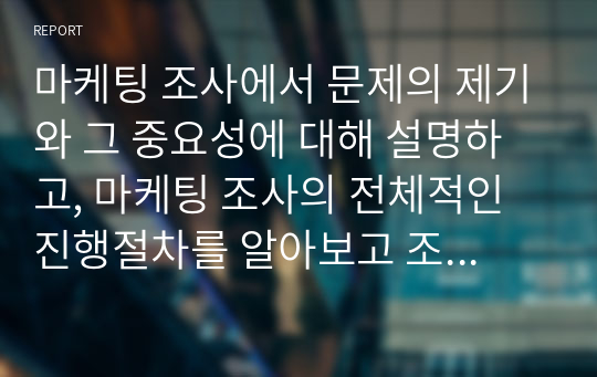 마케팅 조사에서 문제의 제기와 그 중요성에 대해 설명하고, 마케팅 조사의 전체적인 진행절차를 알아보고 조사의 각 단계를 체계적으로 서술하여 주시기 바랍니다.