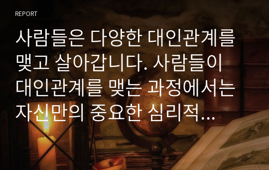 사람들은 다양한 대인관계를 맺고 살아갑니다. 사람들이 대인관계를 맺는 과정에서는 자신만의 중요한 심리적 요인들의 영향을 받게 됩니다. 자신의 대인관계를 돌아보면서 내가 대인관계를 맺는 과정에서 가장 중요하게