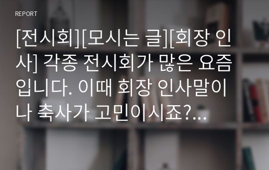 [전시회][모시는 글][회장 인사] 각종 전시회가 많은 요즘입니다. 이때 회장 인사말이나 축사가 고민이시죠? 여기 전시회에 잘 어울리는 아름답고 감성적인 인사말이 있어 선보입니다. 인사말에 고민이신 분들은 꼭 읽어보시길 권장합니다.