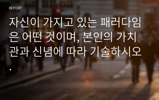 자신이 가지고 있는 패러다임은 어떤 것이며, 본인의 가치관과 신념에 따라 기술하시오.