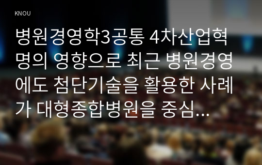 병원경영학3공통 4차산업혁명의 영향으로 최근 병원경영에도 첨단기술을 활용한 사례가 대형종합병원을 중심으로 증가 과제물을 작성하시오00