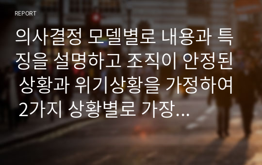 의사결정 모델별로 내용과 특징을 설명하고 조직이 안정된 상황과 위기상황을 가정하여 2가지 상황별로 가장 적합하다고 생각하는 의사결정모델을 제시하고 그 이유를 설명하시오